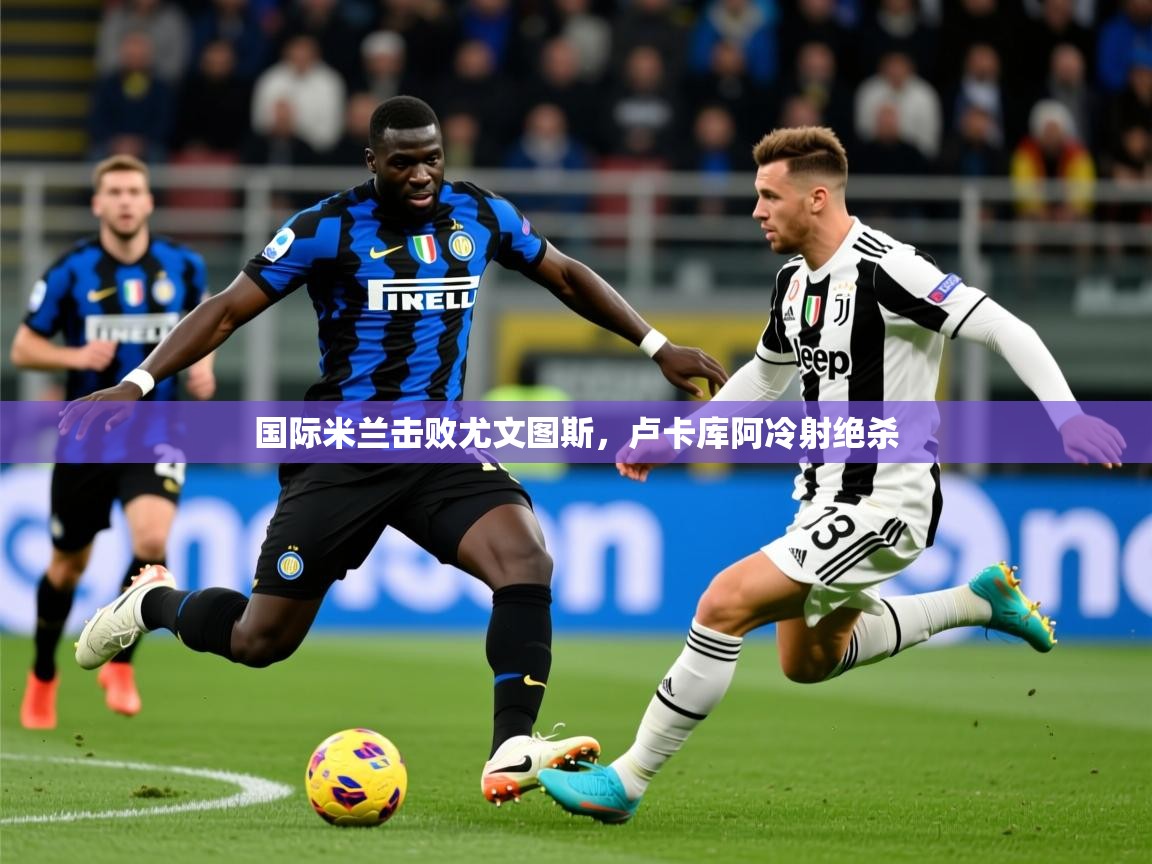 2026 意昂体育注册国际米兰击败尤文图斯,卢卡库阿冷射绝杀 第3张